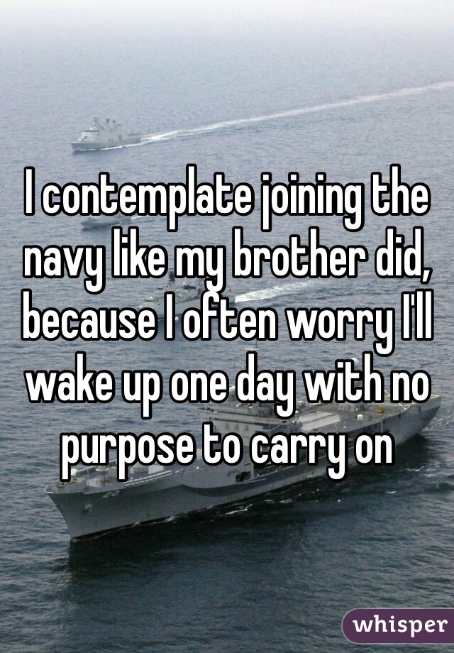 I contemplate joining the navy like my brother did, because I often worry I'll wake up one day with no purpose to carry on 