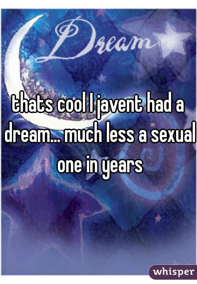 thats cool I javent had a dream... much less a sexual one in years