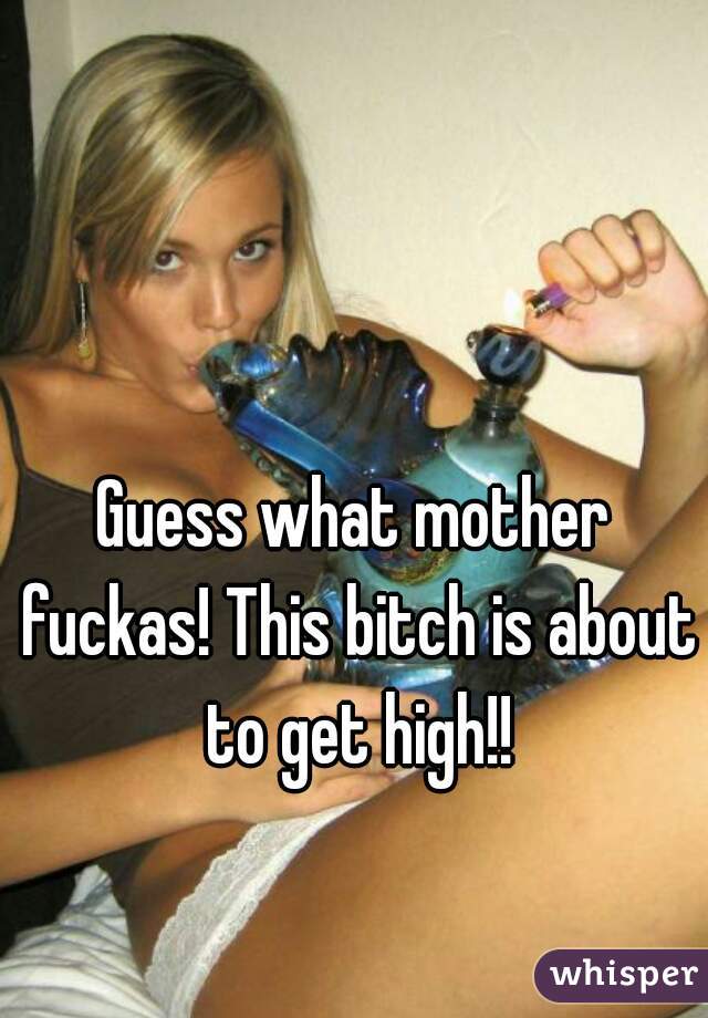 Guess what mother fuckas! This bitch is about to get high!!