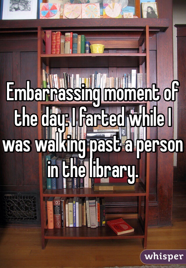 Embarrassing moment of the day: I farted while I was walking past a person in the library. 