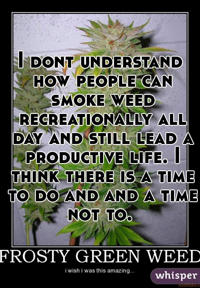 I dont understand how people can smoke weed recreationally all day and still lead a productive life. I think there is a time to do and and a time not to. 