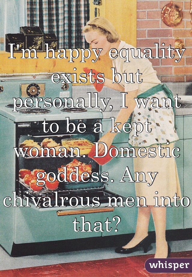 I'm happy equality exists but personally, I want to be a kept woman. Domestic goddess. Any chivalrous men into that? 