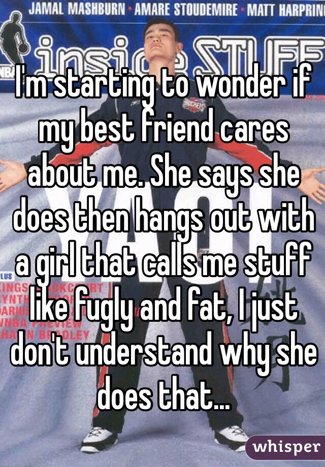I'm starting to wonder if my best friend cares about me. She says she does then hangs out with a girl that calls me stuff like fugly and fat, I just don't understand why she does that...