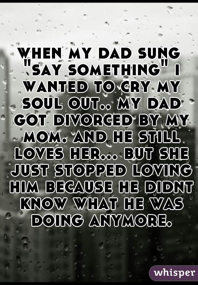 when my dad sung "say something" i wanted to cry my soul out.. my dad got divorced by my mom. and he still loves her... but she just stopped loving him because he didnt know what he was doing anymore.