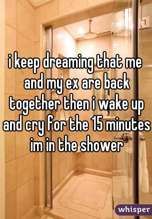 i keep dreaming that me and my ex are back together then i wake up and cry for the 15 minutes im in the shower