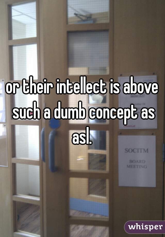 or their intellect is above such a dumb concept as asl. 