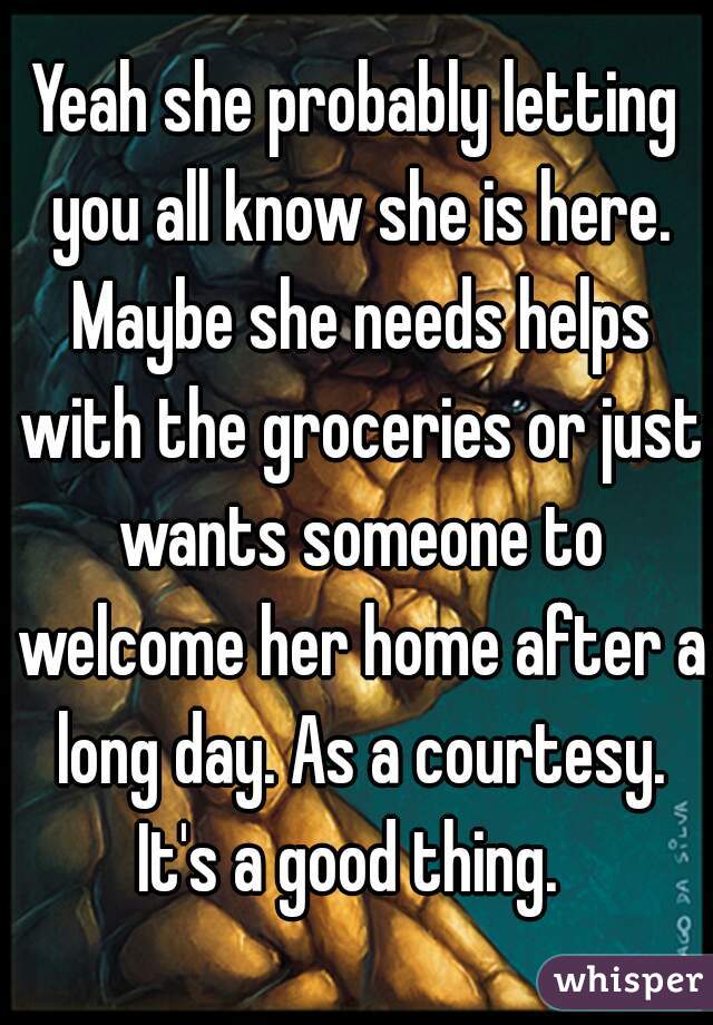 Yeah she probably letting you all know she is here. Maybe she needs helps with the groceries or just wants someone to welcome her home after a long day. As a courtesy. It's a good thing.  