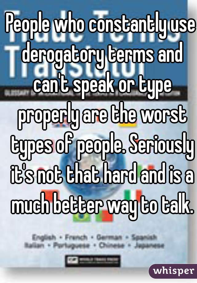People who constantly use derogatory terms and can't speak or type properly are the worst types of people. Seriously it's not that hard and is a much better way to talk.