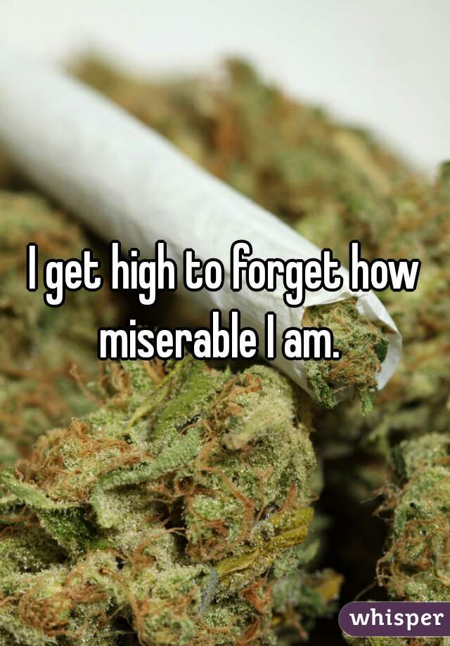 I get high to forget how miserable I am.  