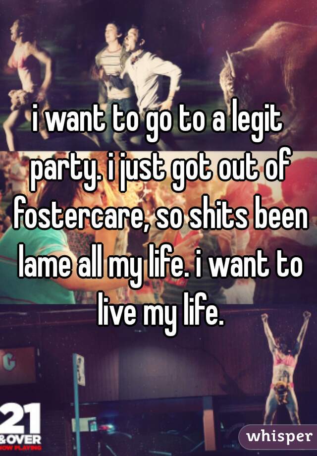 i want to go to a legit party. i just got out of fostercare, so shits been lame all my life. i want to live my life.