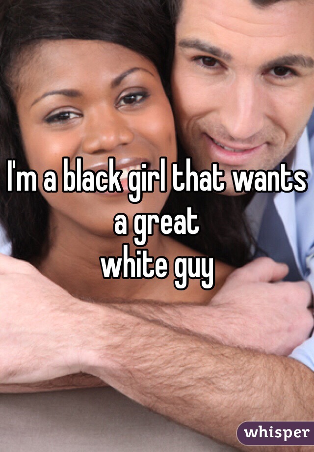 I'm a black girl that wants a great 
white guy