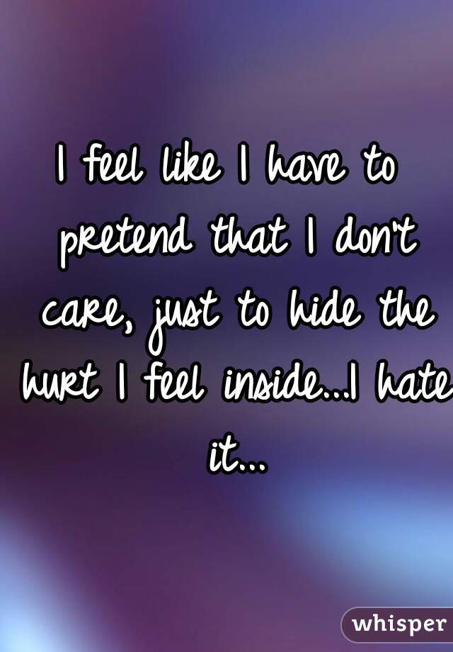 I feel like I have to pretend that I don't care, just to hide the hurt I feel inside...I hate it...