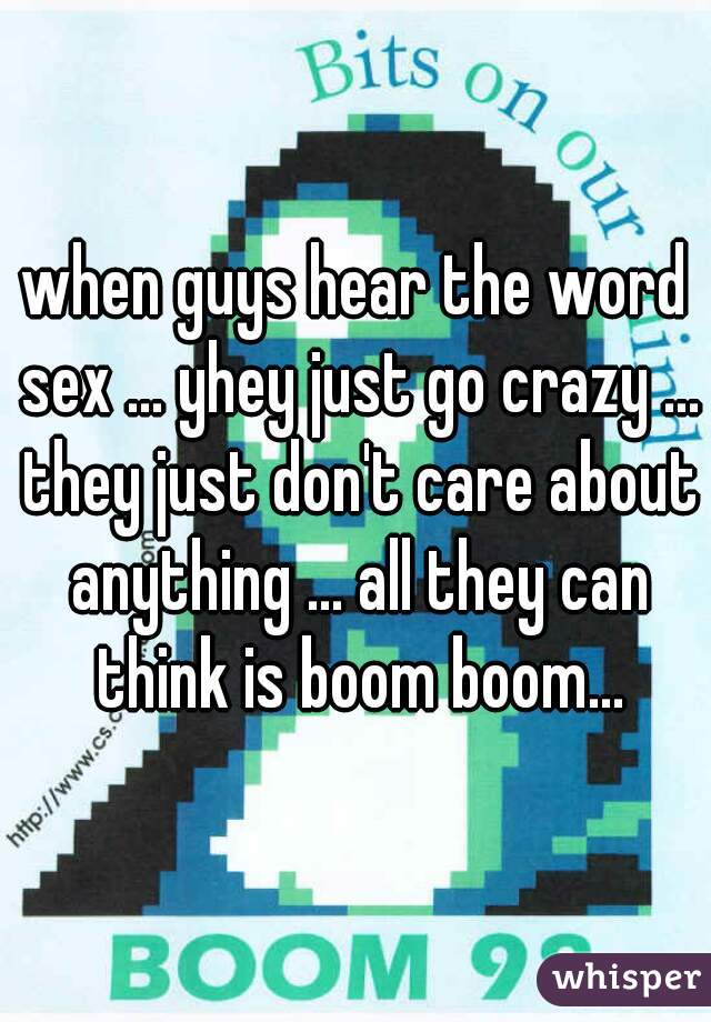 when guys hear the word sex ... yhey just go crazy ... they just don't care about anything ... all they can think is boom boom...