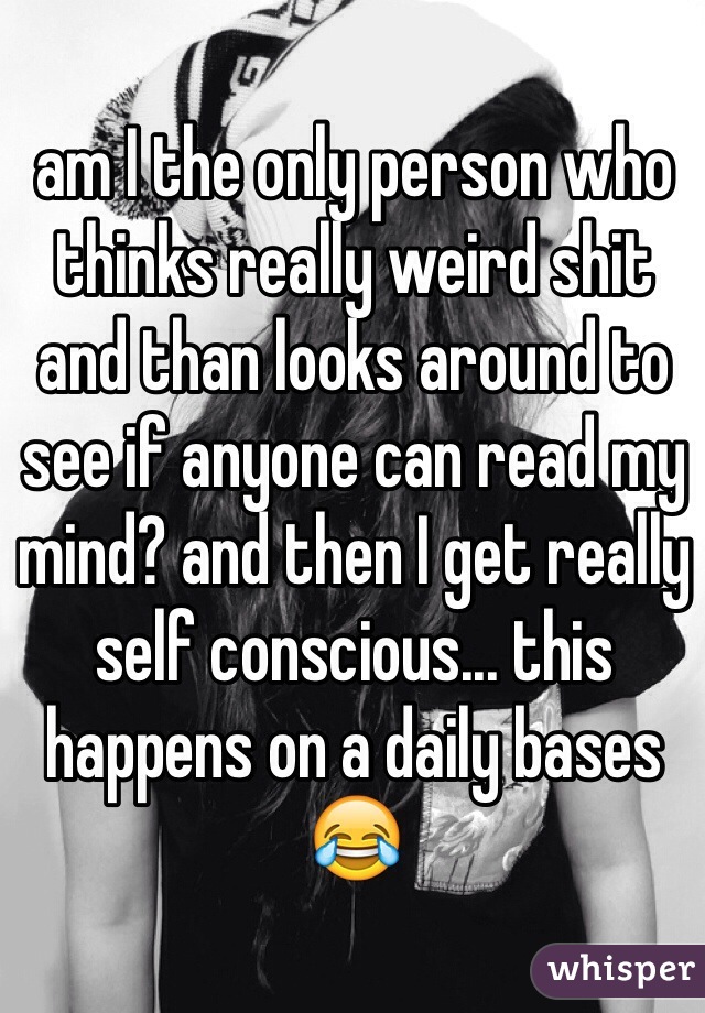 am I the only person who thinks really weird shit and than looks around to see if anyone can read my mind? and then I get really self conscious... this happens on a daily bases  😂