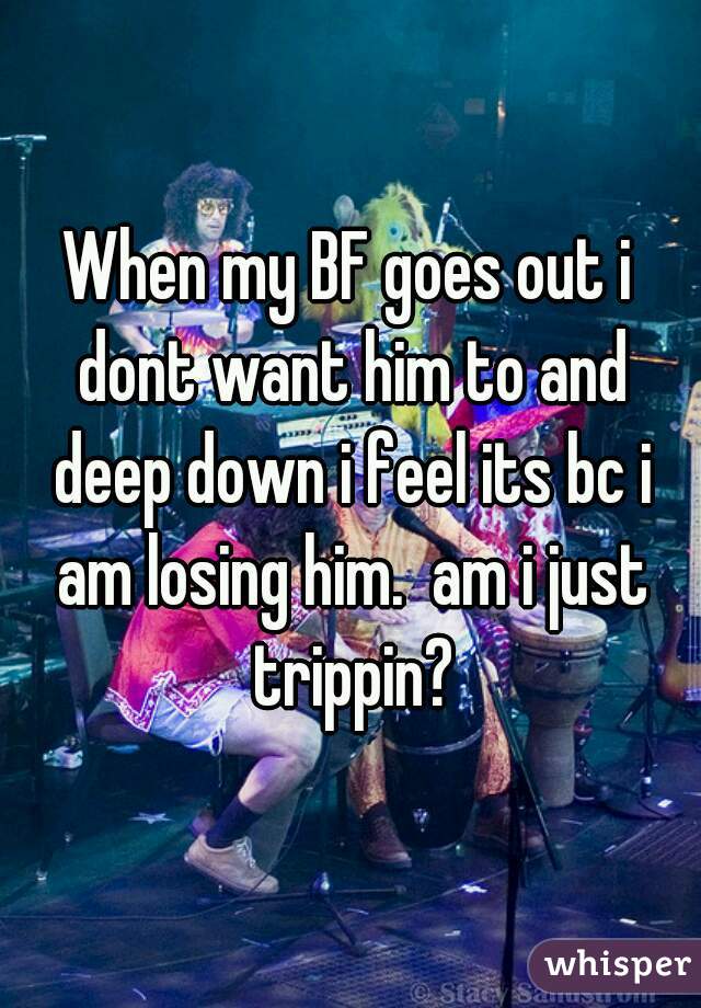 When my BF goes out i dont want him to and deep down i feel its bc i am losing him.  am i just trippin?