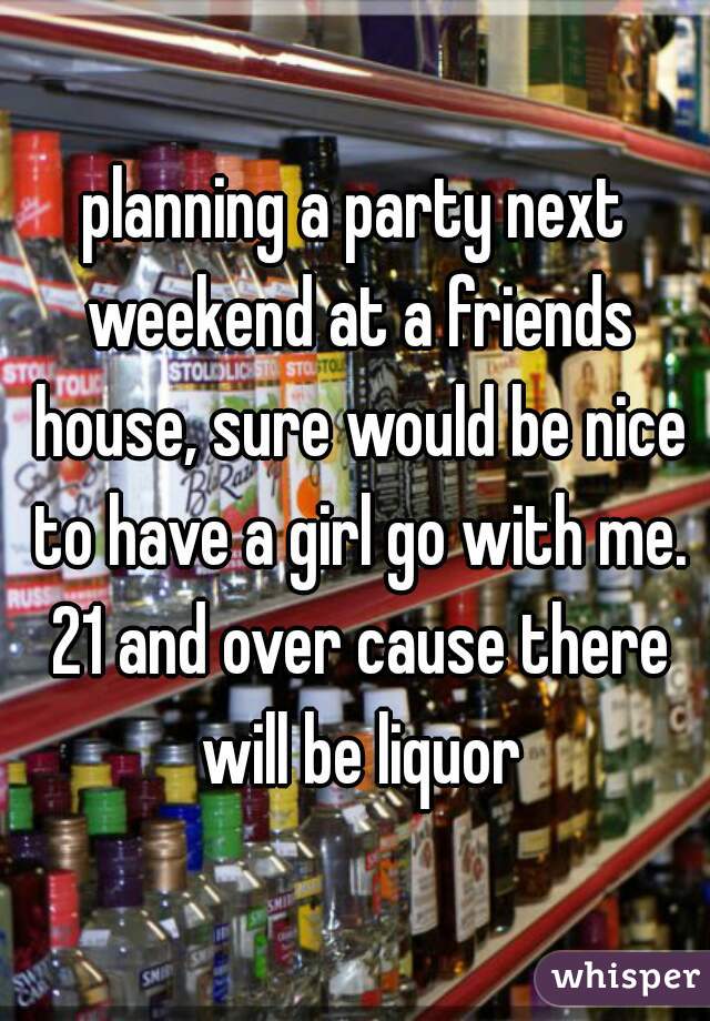 planning a party next weekend at a friends house, sure would be nice to have a girl go with me. 21 and over cause there will be liquor