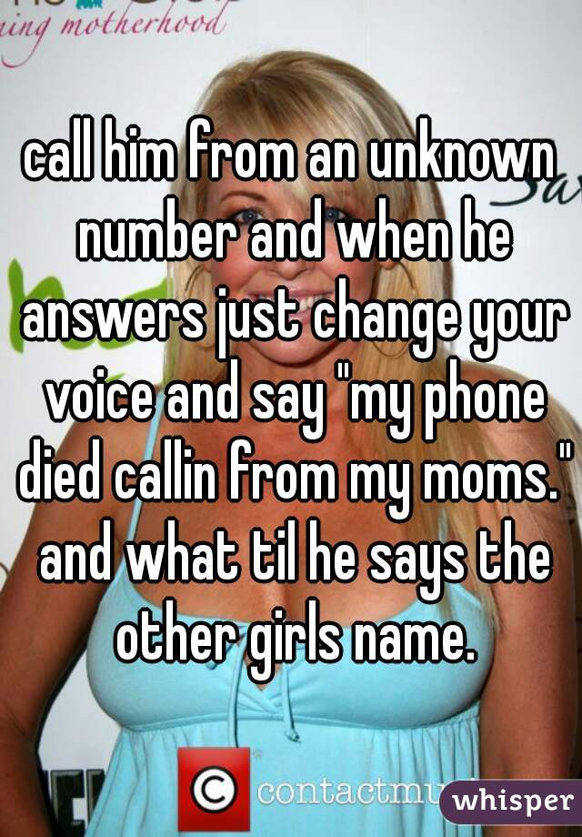 call him from an unknown number and when he answers just change your voice and say "my phone died callin from my moms." and what til he says the other girls name.