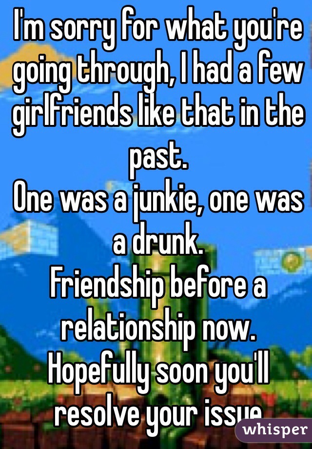 I'm sorry for what you're going through, I had a few girlfriends like that in the past.
One was a junkie, one was a drunk.
Friendship before a relationship now.
Hopefully soon you'll resolve your issue