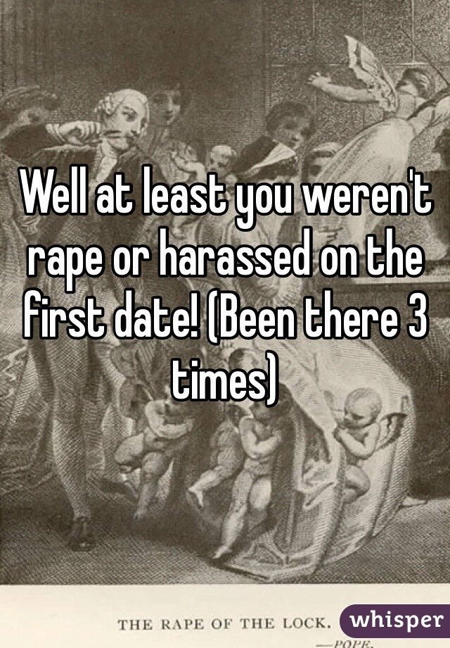 Well at least you weren't rape or harassed on the first date! (Been there 3 times)  