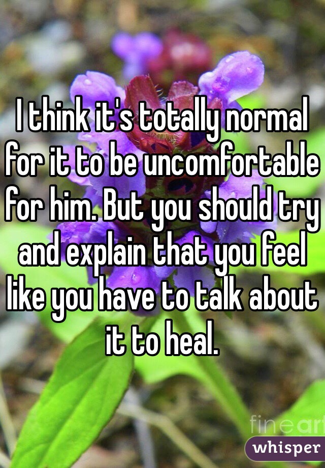 I think it's totally normal for it to be uncomfortable for him. But you should try and explain that you feel like you have to talk about it to heal. 
