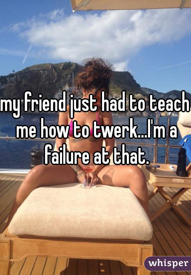 my friend just had to teach me how to twerk...I'm a failure at that.