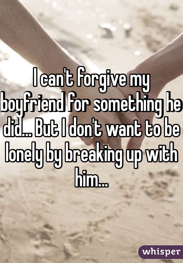 I can't forgive my boyfriend for something he did... But I don't want to be lonely by breaking up with him...