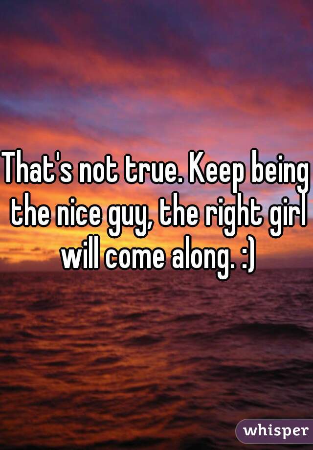 That's not true. Keep being the nice guy, the right girl will come along. :)