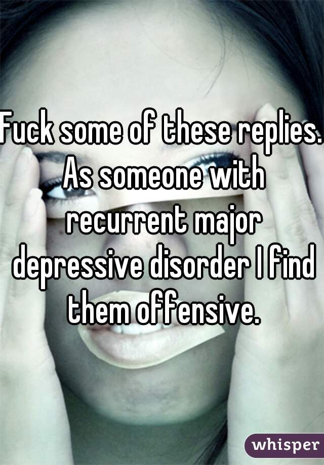 Fuck some of these replies. As someone with recurrent major depressive disorder I find them offensive.