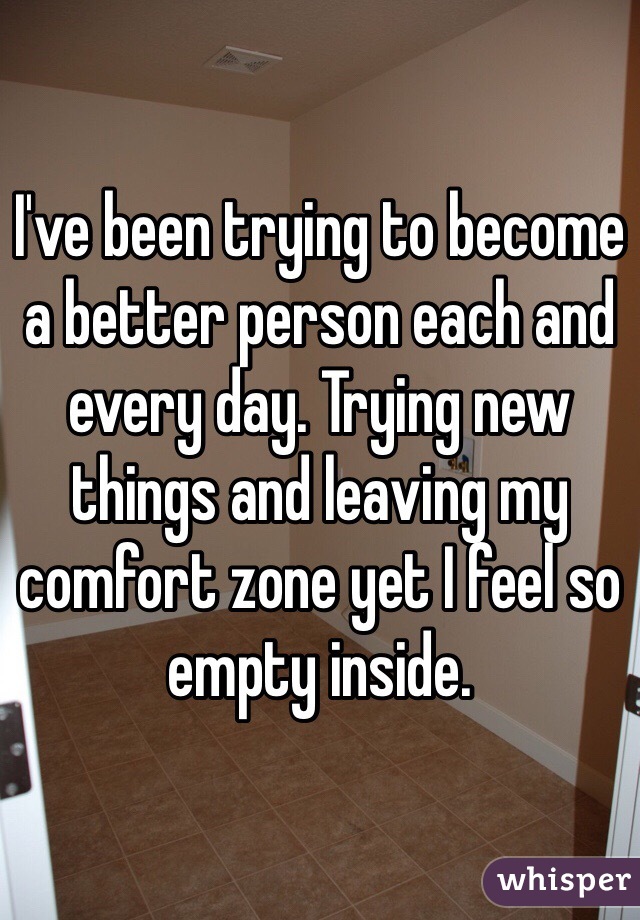 I've been trying to become a better person each and every day. Trying new things and leaving my comfort zone yet I feel so empty inside. 