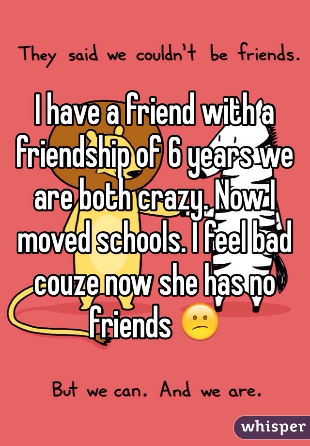 I have a friend with a friendship of 6 years we are both crazy. Now I moved schools. I feel bad couze now she has no friends 😕