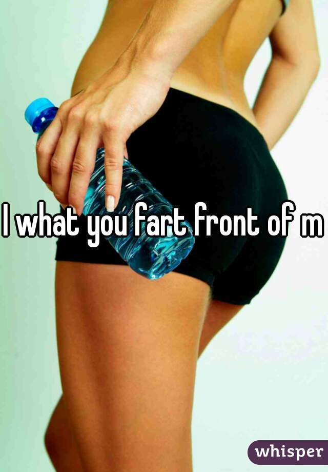 I what you fart front of me