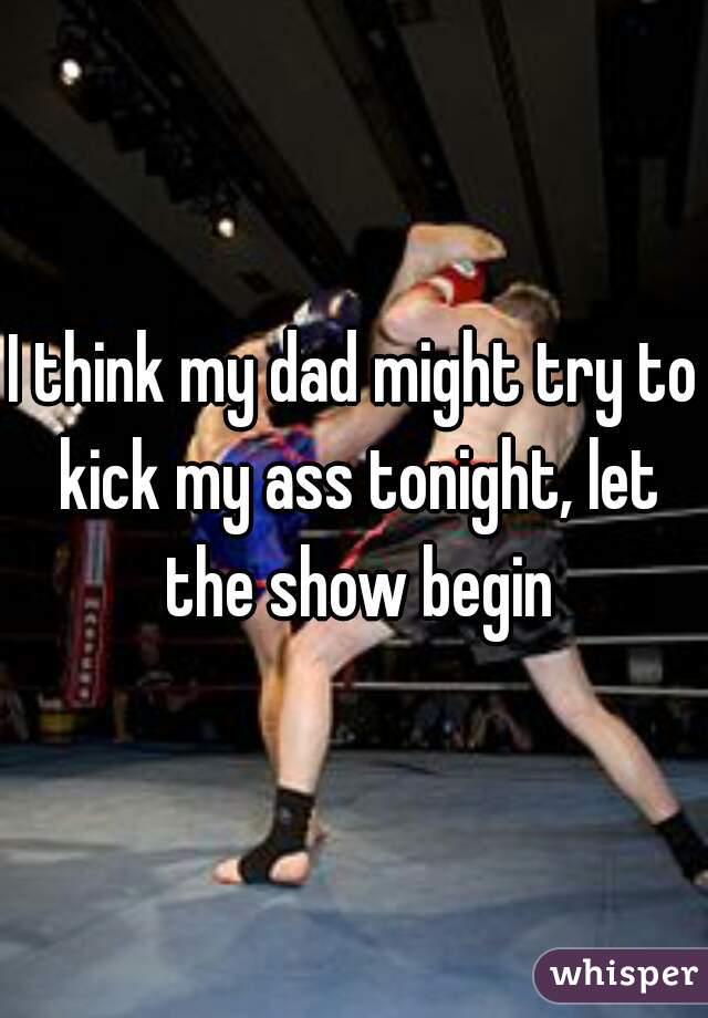 I think my dad might try to kick my ass tonight, let the show begin