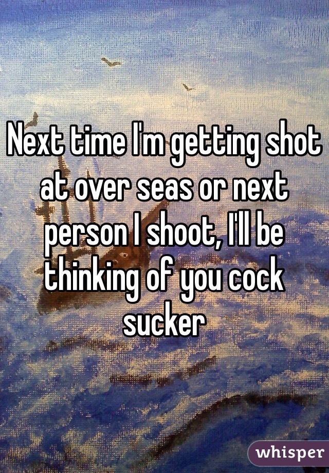 Next time I'm getting shot at over seas or next person I shoot, I'll be thinking of you cock sucker 