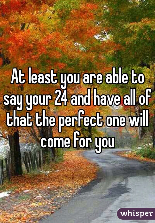 At least you are able to say your 24 and have all of that the perfect one will come for you