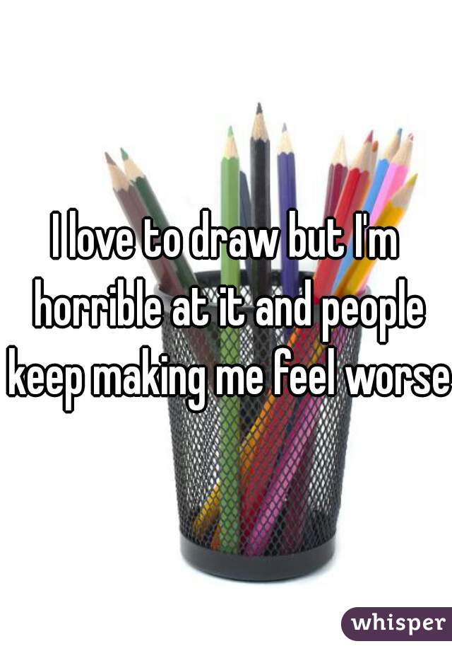I love to draw but I'm horrible at it and people keep making me feel worse