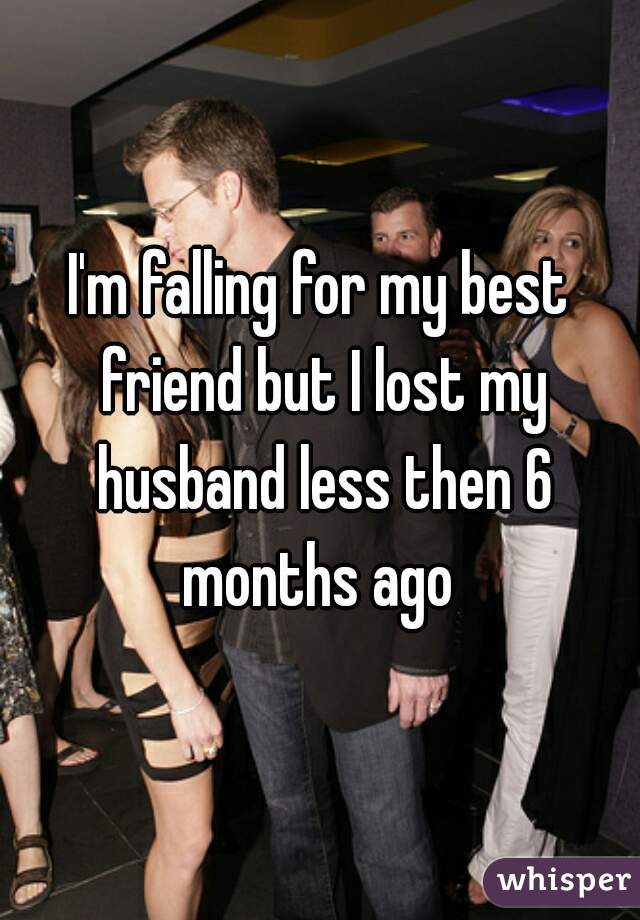I'm falling for my best friend but I lost my husband less then 6 months ago 