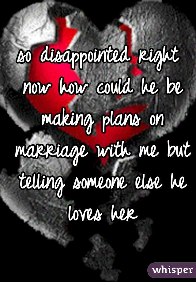 so disappointed right now how could he be making plans on marriage with me but telling someone else he loves her