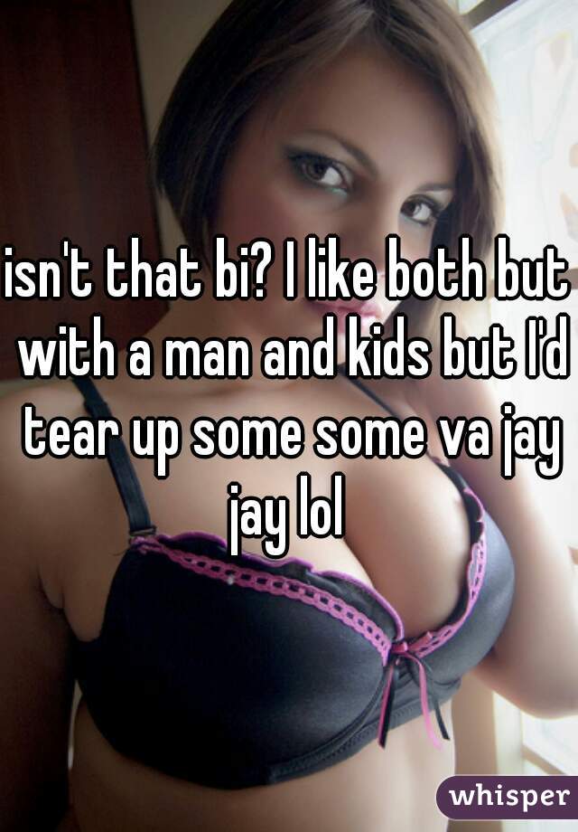 isn't that bi? I like both but with a man and kids but I'd tear up some some va jay jay lol 