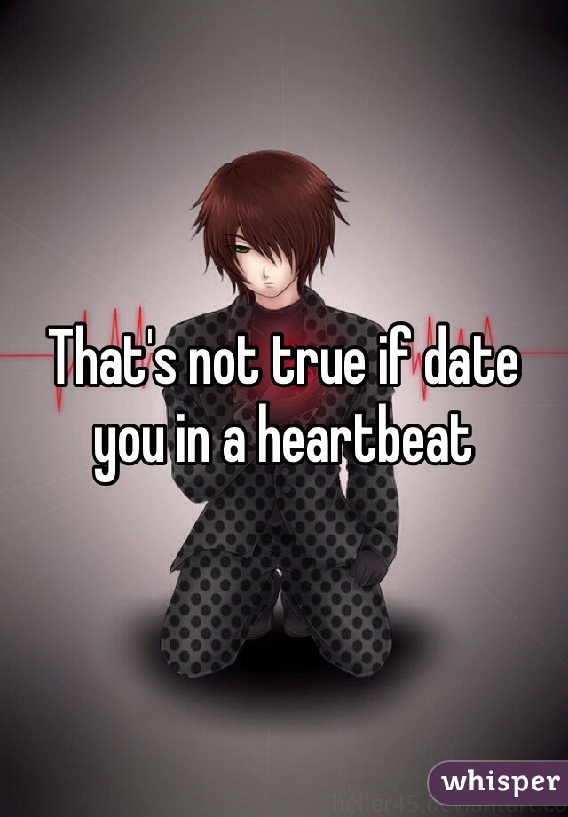 That's not true if date you in a heartbeat