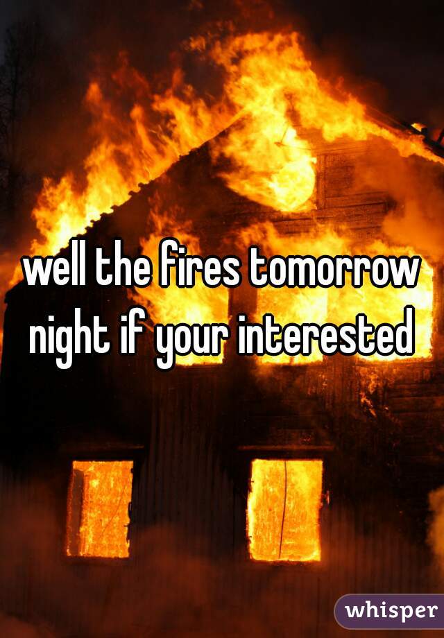 well the fires tomorrow night if your interested 