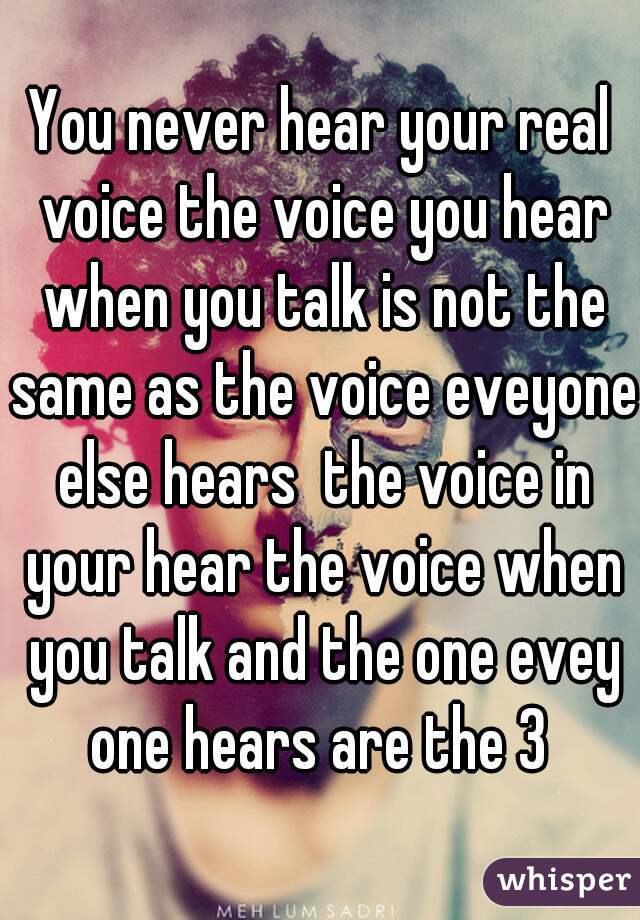 You never hear your real voice the voice you hear when you talk is not the same as the voice eveyone else hears  the voice in your hear the voice when you talk and the one evey one hears are the 3 