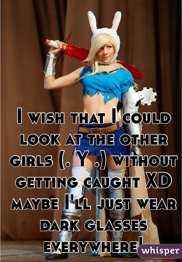 I wish that I could look at the other girls (. Y .) without getting caught XD maybe I'll just wear dark glasses everywhere!