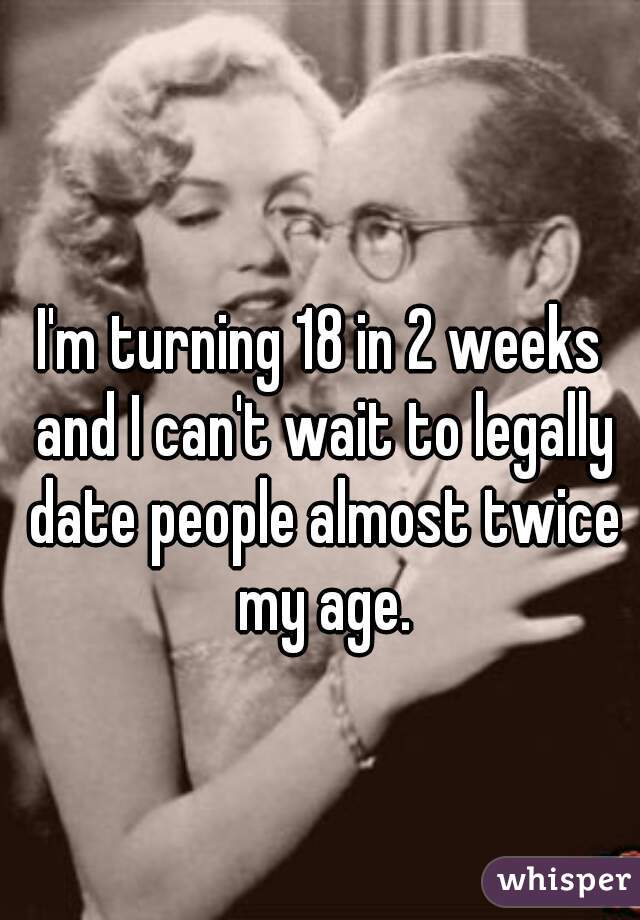 I'm turning 18 in 2 weeks and I can't wait to legally date people almost twice my age.