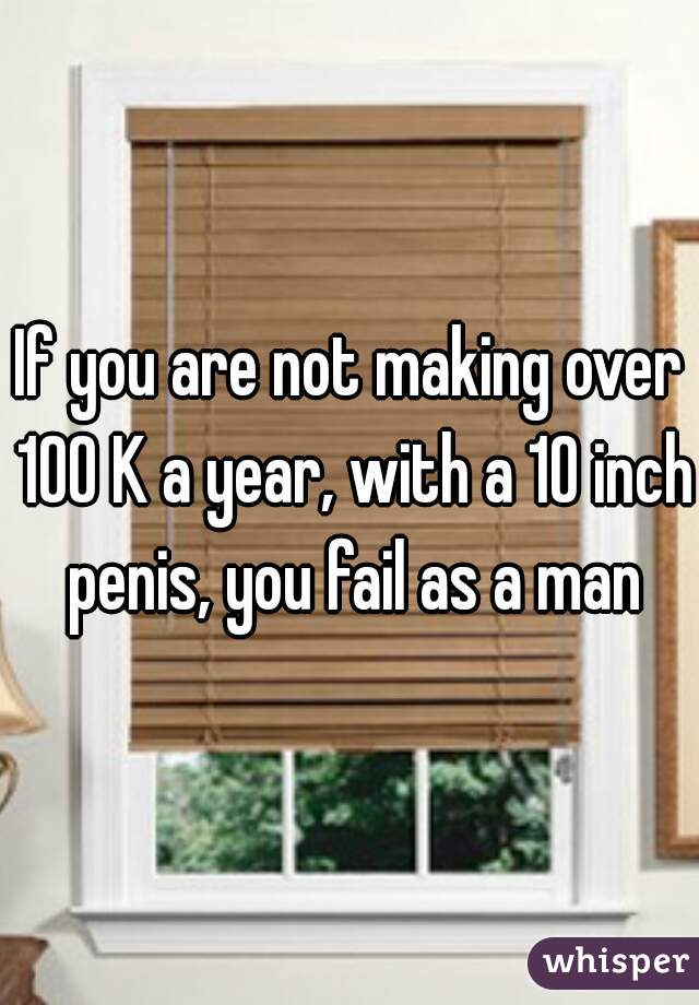 If you are not making over 100 K a year, with a 10 inch penis, you fail as a man