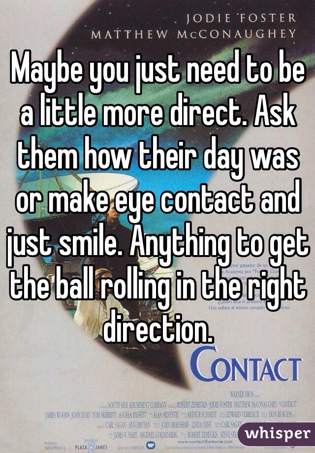 Maybe you just need to be a little more direct. Ask them how their day was or make eye contact and just smile. Anything to get the ball rolling in the right direction.