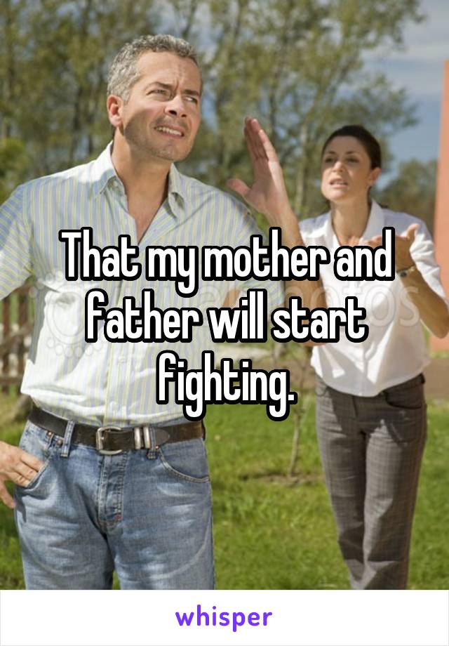 That my mother and father will start fighting.