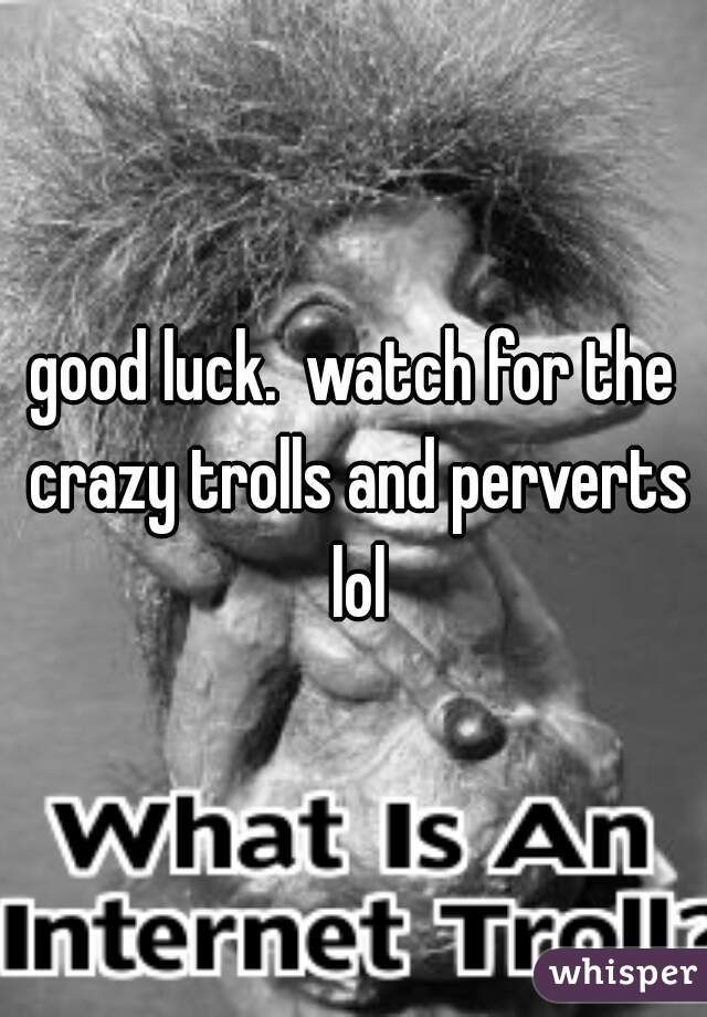 good luck.  watch for the crazy trolls and perverts lol