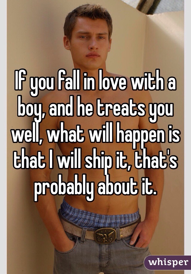 If you fall in love with a boy, and he treats you well, what will happen is that I will ship it, that's probably about it.