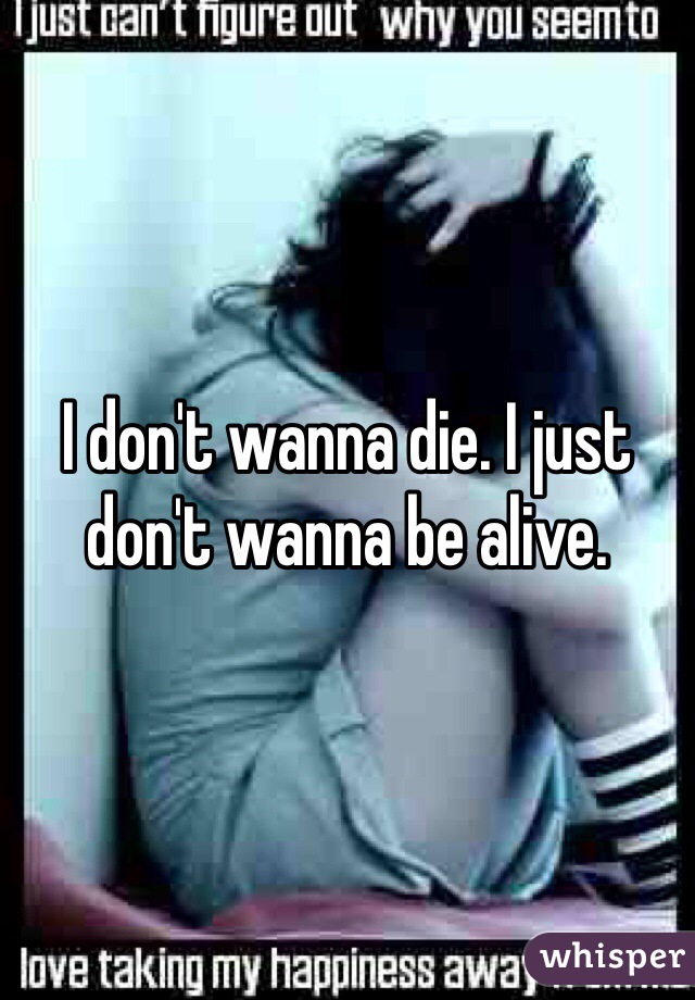 I don't wanna die. I just don't wanna be alive. 