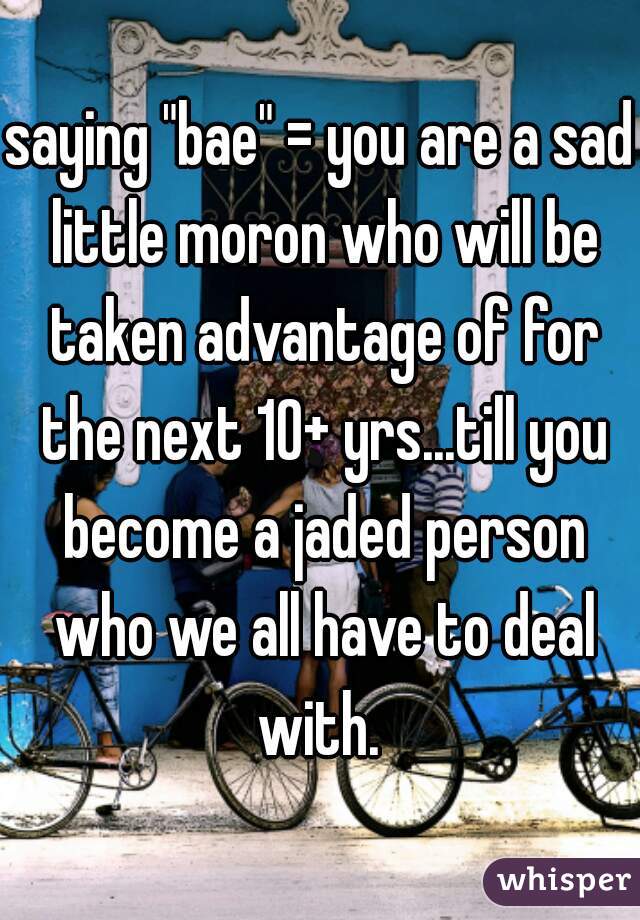 saying "bae" = you are a sad little moron who will be taken advantage of for the next 10+ yrs...till you become a jaded person who we all have to deal with. 